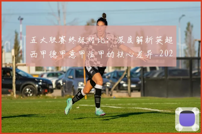 五大联赛终极对比：深度解析英超西甲德甲意甲法甲的核心差异_20260611141805