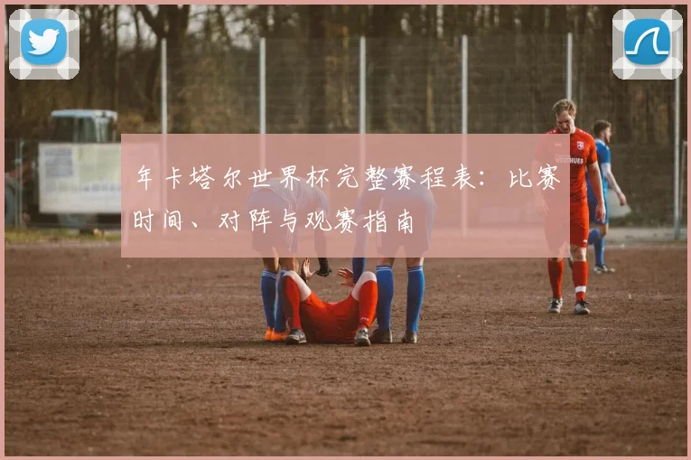 年卡塔尔世界杯完整赛程表：比赛时间、对阵与观赛指南