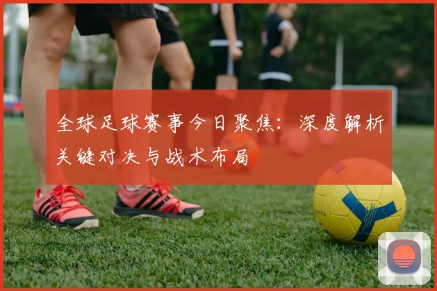 全球足球赛事今日聚焦：深度解析关键对决与战术布局
