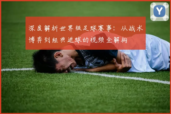 深度解析世界级足球赛事：从战术博弈到经典进球的视频全解构