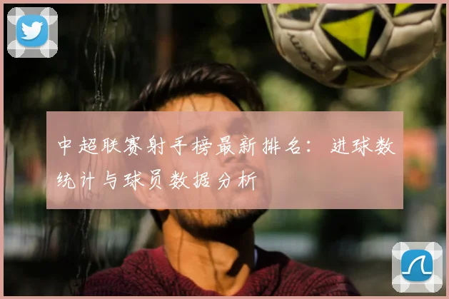 中超联赛射手榜最新排名:进球数统计与球员数据分析