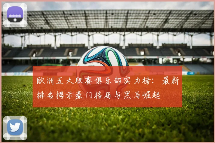 欧洲五大联赛俱乐部实力榜：最新排名揭示豪门格局与黑马崛起